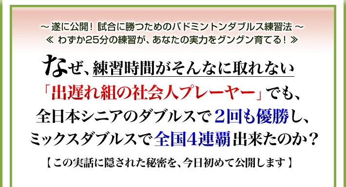 ~遂に公開!試合に勝つためのバドミントンダブルス練習法~ ≪わずか25分の練習が、あなたの実力をグングン育てる!≫ なぜ、練習時間がそんなに取れない「出遅れ組の社会人プレーヤー」でも、全日本シニアのダブルスで2回も優勝し、ミックスダブルスで全国4連覇出来たのか?【この実話に隠された秘密を、今日初めて公開します】