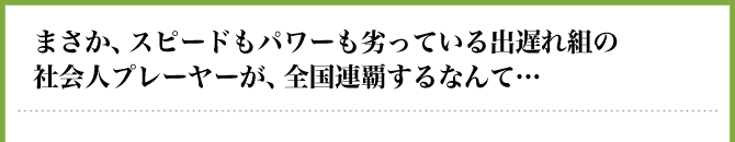 まさか、スピードもパワーも劣っている出遅れ組の社会人プレーヤーが、全国連覇するなんて…
