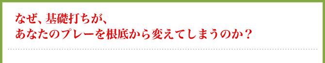 なぜ、基礎打ちが、あなたのプレーを根底から変えてしまうのか?