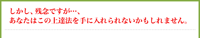 しかし、残念ですが…、あなたはこの上達法を手に入れられないかもしれません。